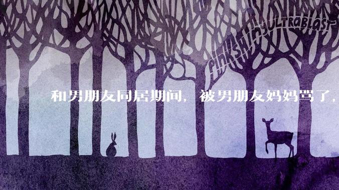 和男朋友同居期间，被男朋友妈妈骂了，要怎么办呢？后续要如何相处呢？