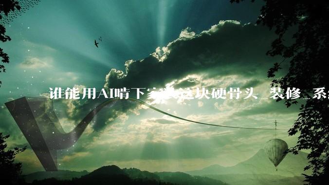 谁能用AI啃下家装这块硬骨头_装修_系统_全屋