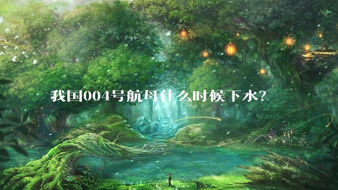 我国004号航母什么时候下水？