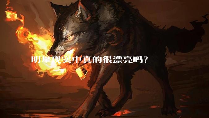 明星现实中真的很漂亮吗？