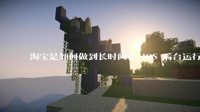 淘宝是如何做到长时间在 iOS 后台运行的？