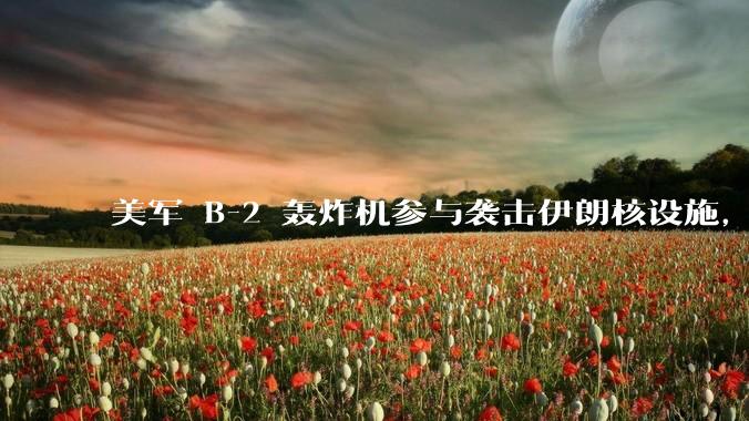 美军 B-2 轰炸机参与袭击伊朗核设施，B-2轰炸机战斗力如何？会摧毁伊朗核设施吗？