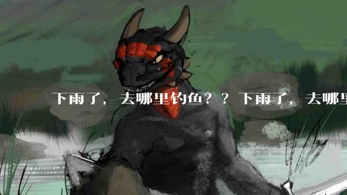 下雨了，去哪里钓鱼？？下雨了，去哪里钓鱼？？